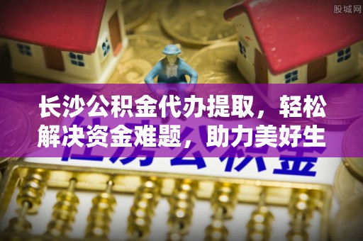 宜黄长沙公积金代办提取，轻松解决资金难题，助力美好生活