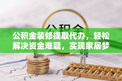 宜黄公积金装修提取代办，轻松解决资金难题，实现家居梦想