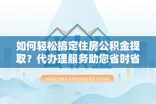 宜黄如何轻松搞定住房公积金提取？代办理服务助您省时省力
