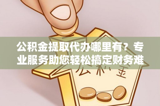 宜黄公积金提取代办哪里有？专业服务助您轻松搞定财务难题