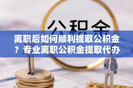 宜黄离职后如何顺利提取公积金？专业离职公积金提取代办服务指南