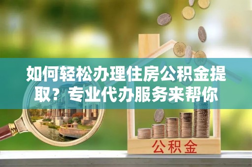 宜黄如何轻松办理住房公积金提取？专业代办服务来帮你