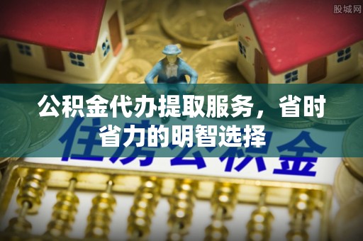 宜黄公积金代办提取服务，省时省力的明智选择