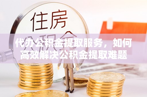 宜黄代办公积金提取服务，如何高效解决公积金提取难题