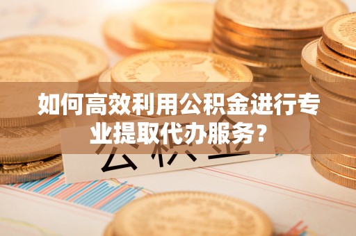 宜黄如何高效利用公积金进行专业提取代办服务？