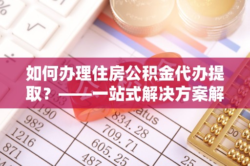 宜黄如何办理住房公积金代办提取？——一站式解决方案解析